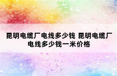 昆明电缆厂电线多少钱 昆明电缆厂电线多少钱一米价格